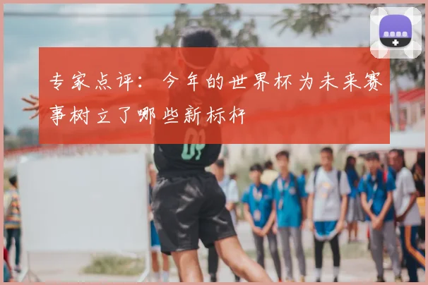 专家点评:今年的世界杯为未来赛事树立了哪些新标杆