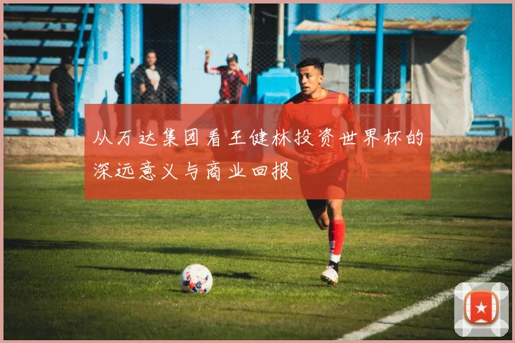 从万达集团看王健林投资世界杯的深远意义与商业回报