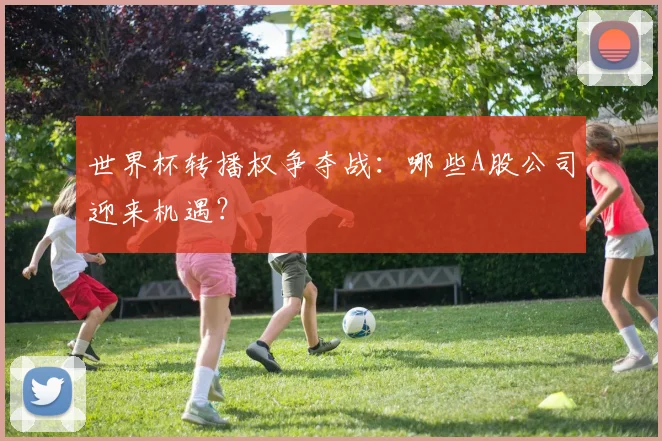 世界杯转播权争夺战:哪些A股公司迎来机遇?