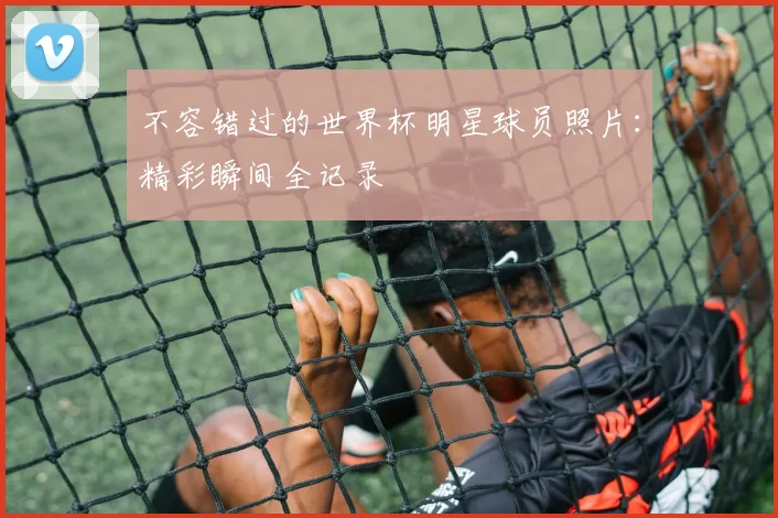 不容错过的世界杯明星球员照片:精彩瞬间全记录