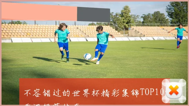 不容错过的世界杯精彩集锦TOP10:重温绿茵传奇