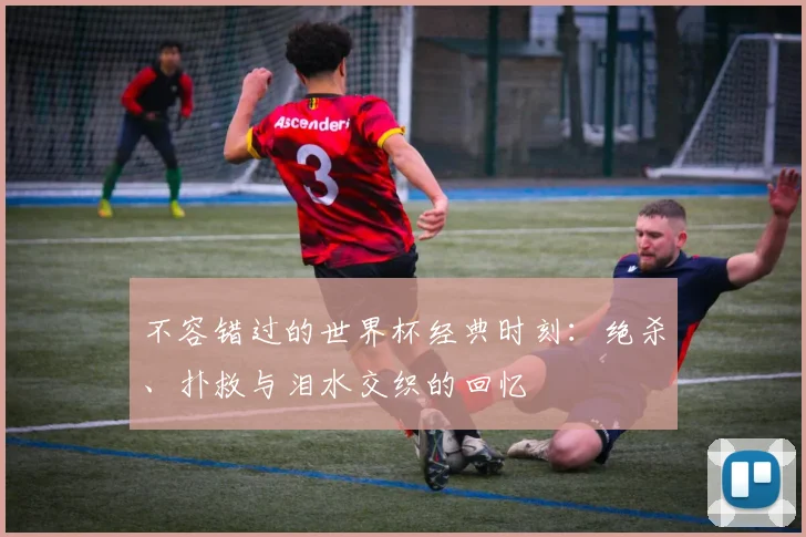 不容错过的世界杯经典时刻:绝杀、扑救与泪水交织的回忆
