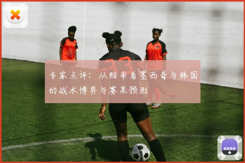 专家点评:从赔率看墨西哥与韩国的战术博弈与赛果预测