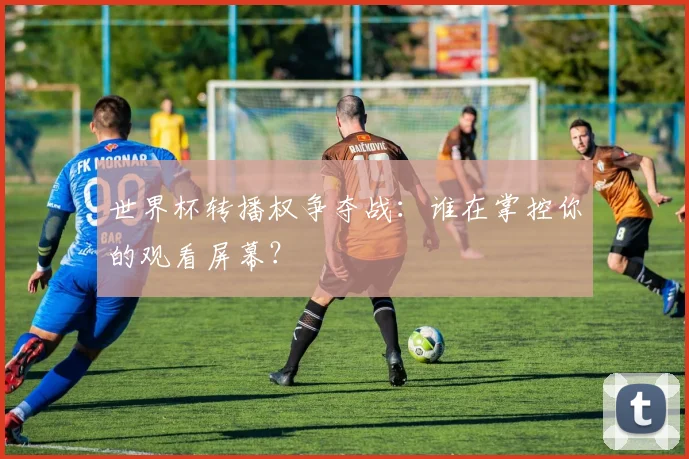 世界杯转播权争夺战：谁在掌控你的观看屏幕？