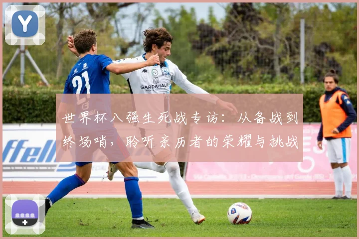 世界杯八强生死战专访:从备战到终场哨,聆听亲历者的荣耀与挑战