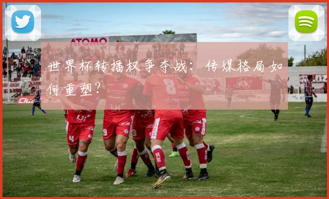世界杯转播权争夺战:传媒格局如何重塑?