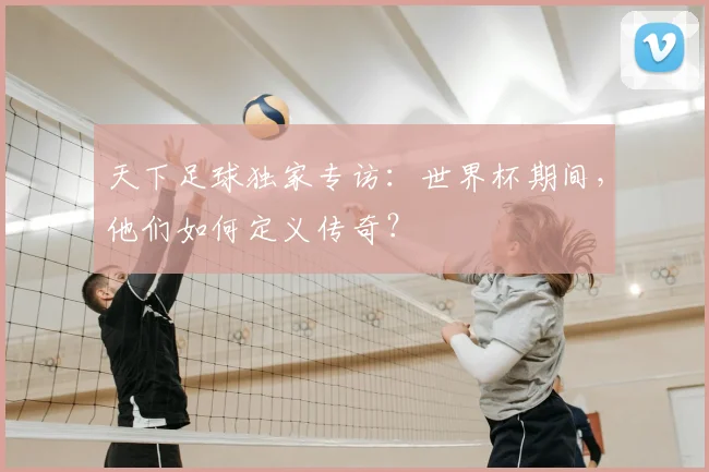 天下足球独家专访：世界杯期间，他们如何定义传奇？