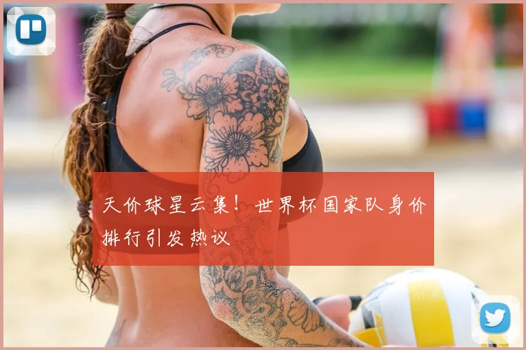 天价球星云集！世界杯国家队身价排行引发热议