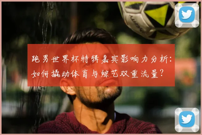 跑男世界杯特辑嘉宾影响力分析：如何撬动体育与综艺双重流量？
