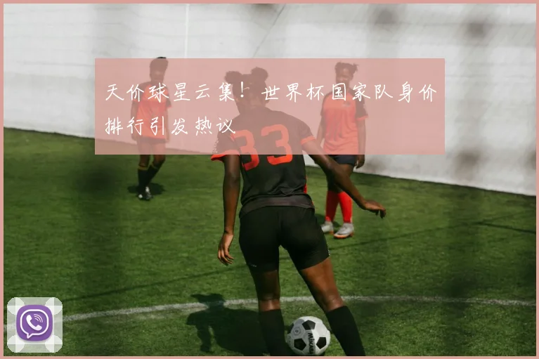 天价球星云集！世界杯国家队身价排行引发热议