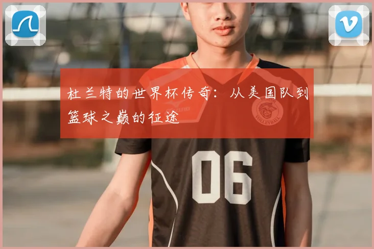 杜兰特的世界杯传奇：从美国队到篮球之巅的征途