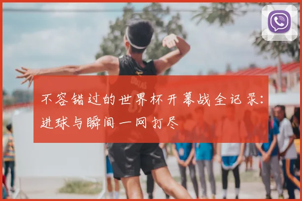 不容错过的世界杯开幕战全记录:进球与瞬间一网打尽