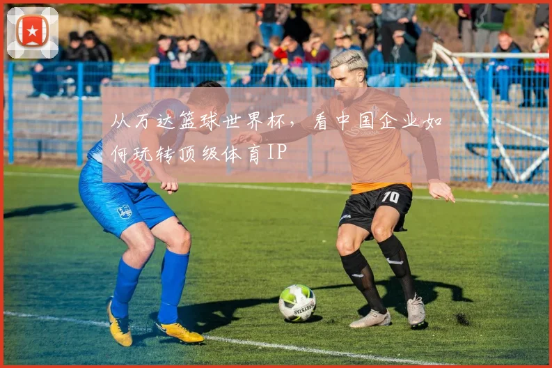 从万达篮球世界杯,看中国企业如何玩转顶级体育IP