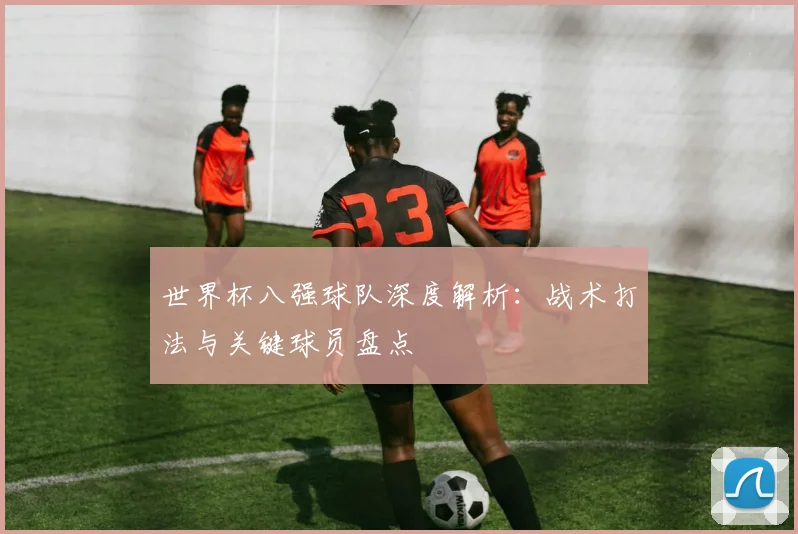 世界杯八强球队深度解析:战术打法与关键球员盘点