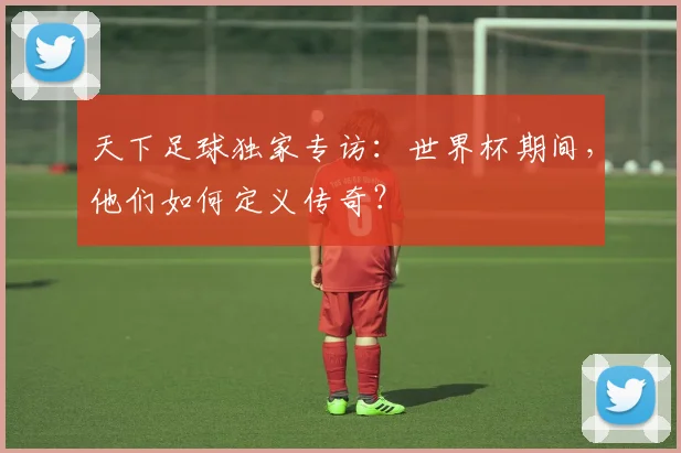 天下足球独家专访：世界杯期间，他们如何定义传奇？