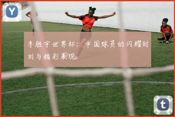 李胜宇世界杯：中国球员的闪耀时刻与精彩表现