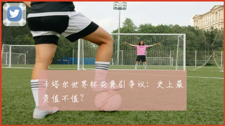 卡塔尔世界杯花费引争议：史上最贵值不值？