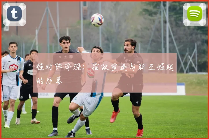 强对阵浮现：宿敌重逢与新王崛起的序幕