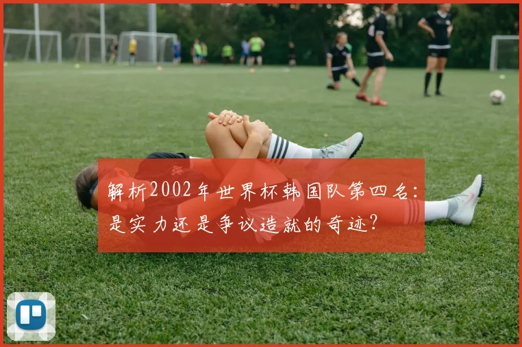 解析2002年世界杯韩国队第四名：是实力还是争议造就的奇迹？
